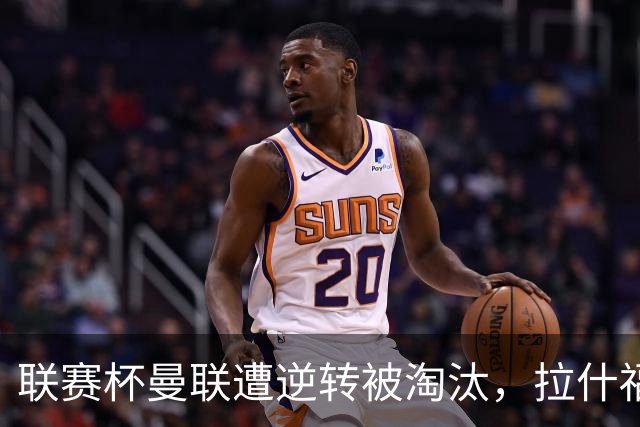 联赛杯曼联遭逆转被淘汰，拉什福德回归，“红魔”的病却更糟了